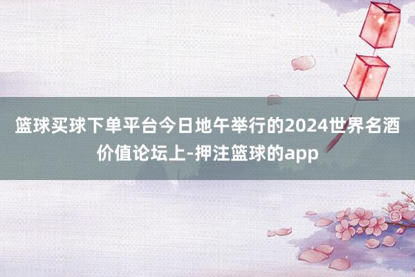 篮球买球下单平台　　今日地午举行的2024世界名酒价值论坛上-押注篮球的app
