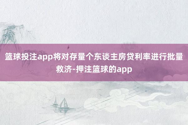篮球投注app将对存量个东谈主房贷利率进行批量救济-押注篮球的app