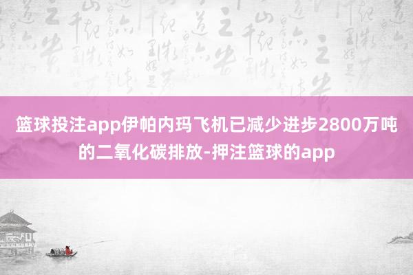 篮球投注app伊帕内玛飞机已减少进步2800万吨的二氧化碳排放-押注篮球的app