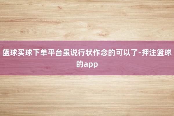 篮球买球下单平台虽说行状作念的可以了-押注篮球的app