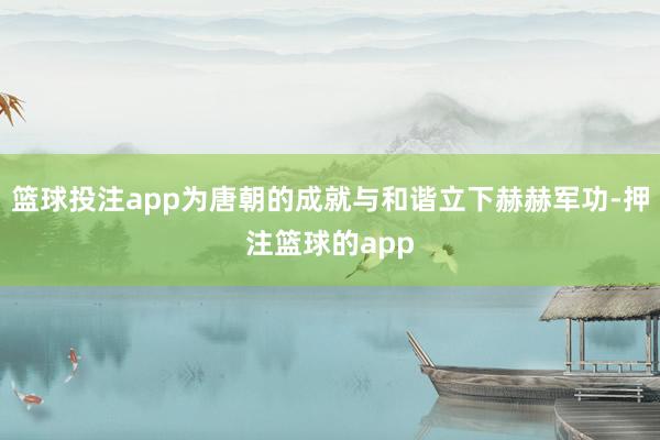 篮球投注app为唐朝的成就与和谐立下赫赫军功-押注篮球的app