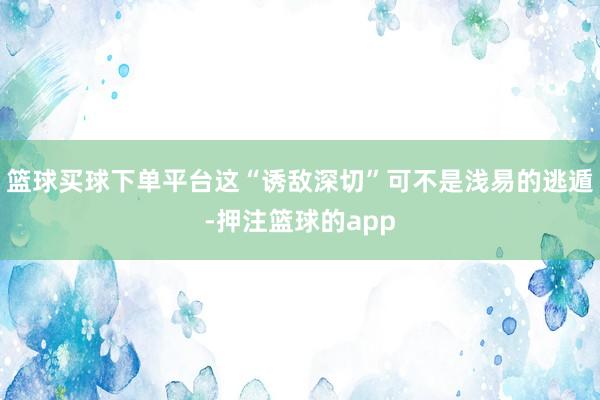 篮球买球下单平台这“诱敌深切”可不是浅易的逃遁-押注篮球的app