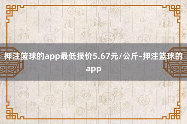 押注篮球的app最低报价5.67元/公斤-押注篮球的app