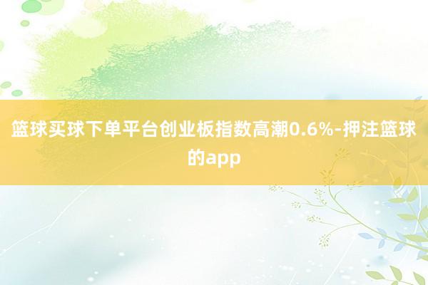篮球买球下单平台创业板指数高潮0.6%-押注篮球的app