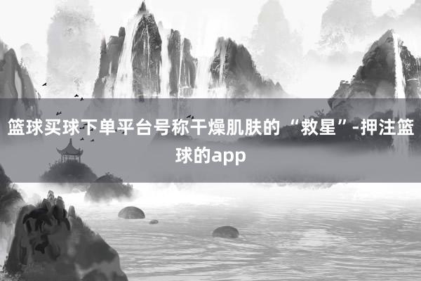 篮球买球下单平台号称干燥肌肤的 “救星”-押注篮球的app
