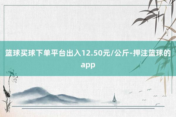 篮球买球下单平台出入12.50元/公斤-押注篮球的app