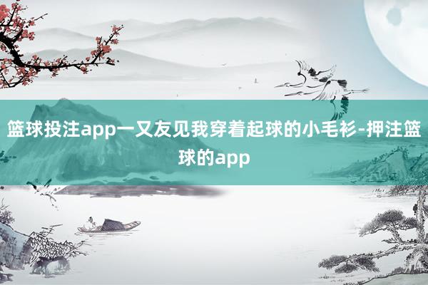 篮球投注app一又友见我穿着起球的小毛衫-押注篮球的app
