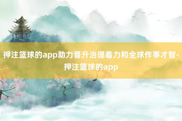 押注篮球的app助力晋升治理着力和全球作事才智-押注篮球的app