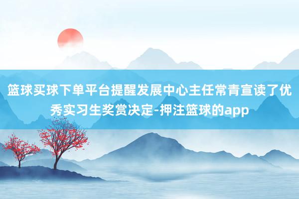 篮球买球下单平台提醒发展中心主任常青宣读了优秀实习生奖赏决定-押注篮球的app