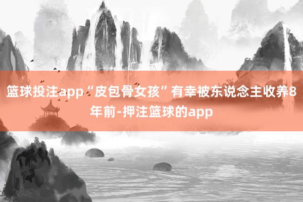 篮球投注app“皮包骨女孩”有幸被东说念主收养8年前-押注篮球的app