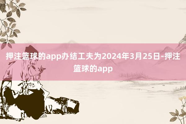 押注篮球的app办结工夫为2024年3月25日-押注篮球的app