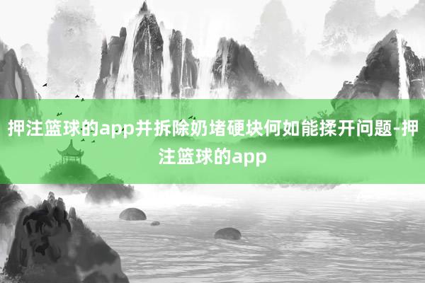 押注篮球的app并拆除奶堵硬块何如能揉开问题-押注篮球的app