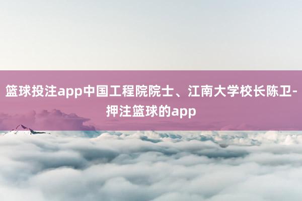 篮球投注app中国工程院院士、江南大学校长陈卫-押注篮球的app