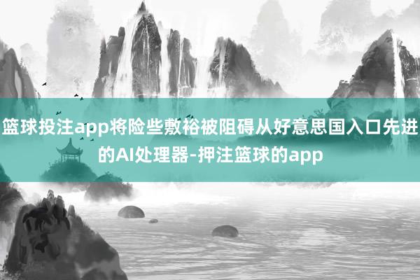 篮球投注app将险些敷裕被阻碍从好意思国入口先进的AI处理器-押注篮球的app