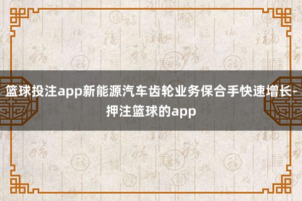 篮球投注app新能源汽车齿轮业务保合手快速增长-押注篮球的app