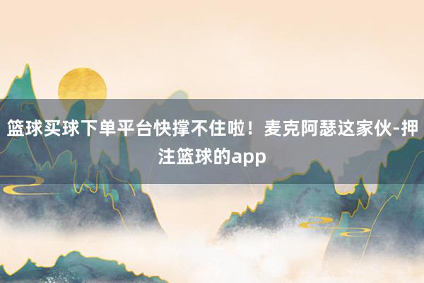篮球买球下单平台快撑不住啦！麦克阿瑟这家伙-押注篮球的app