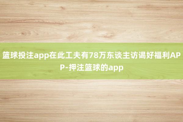 篮球投注app在此工夫有78万东谈主访谒好福利APP-押注篮球的app