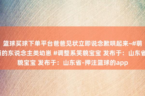 篮球买球下单平台爸爸见状立即说念歉哄起来~#萌娃 #越养就越上面的东说念主类幼崽 #调整系笑貌宝宝 发布于：山东省-押注篮球的app