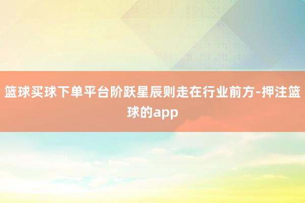 篮球买球下单平台阶跃星辰则走在行业前方-押注篮球的app