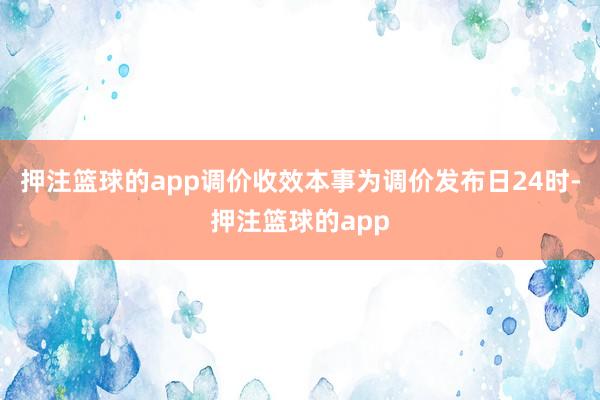 押注篮球的app调价收效本事为调价发布日24时-押注篮球的app