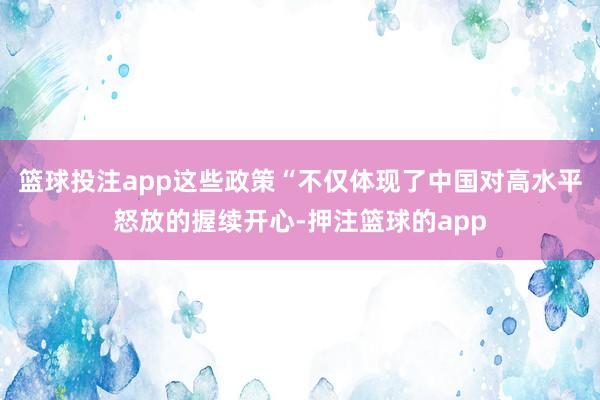 篮球投注app这些政策“不仅体现了中国对高水平怒放的握续开心-押注篮球的app