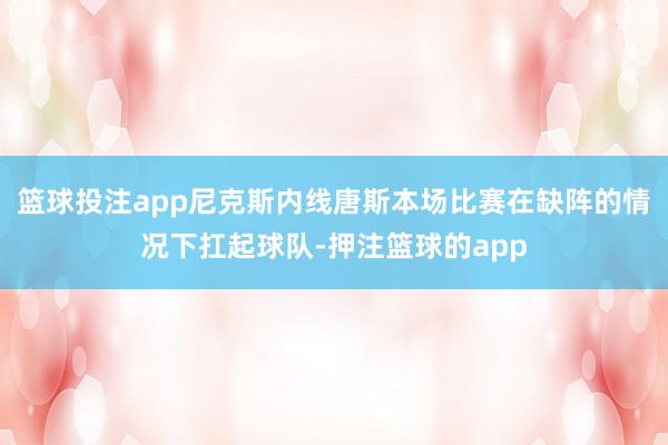 篮球投注app尼克斯内线唐斯本场比赛在缺阵的情况下扛起球队-押注篮球的app