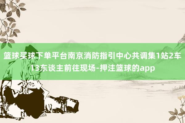 篮球买球下单平台南京消防指引中心共调集1站2车13东谈主前往现场-押注篮球的app