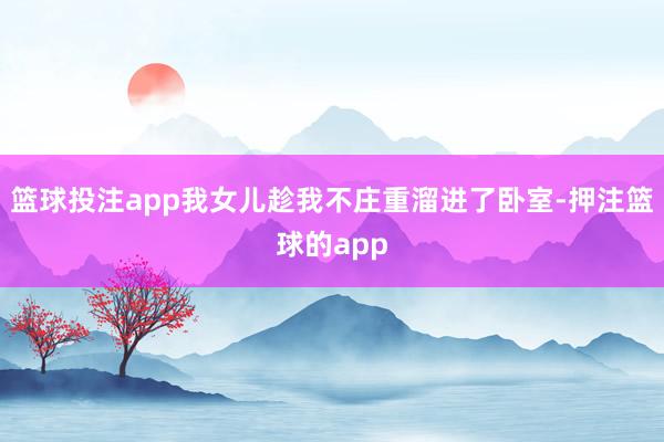篮球投注app我女儿趁我不庄重溜进了卧室-押注篮球的app