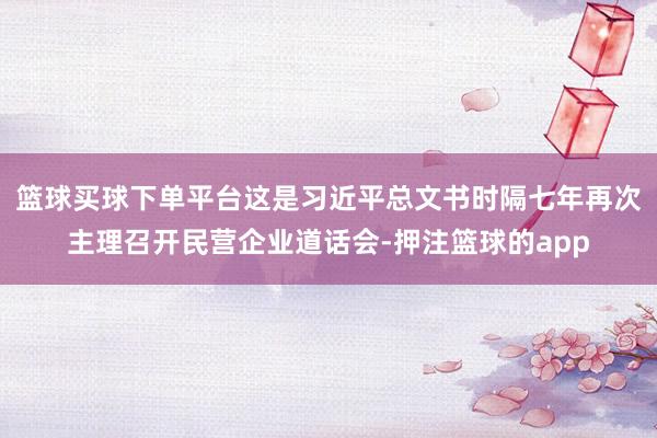 篮球买球下单平台这是习近平总文书时隔七年再次主理召开民营企业道话会-押注篮球的app
