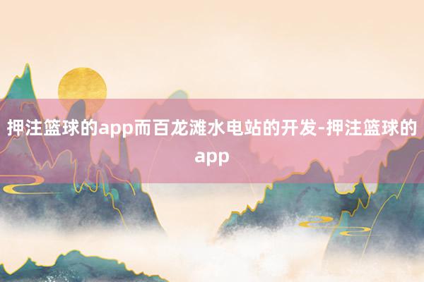 押注篮球的app而百龙滩水电站的开发-押注篮球的app