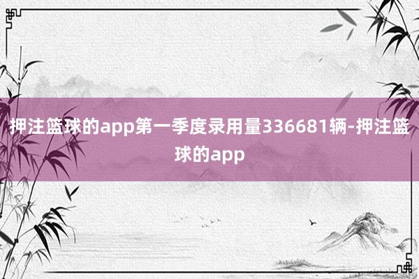 押注篮球的app第一季度录用量336681辆-押注篮球的app