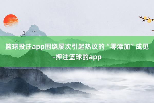 篮球投注app　　围绕屡次引起热议的“零添加”成见-押注篮球的app