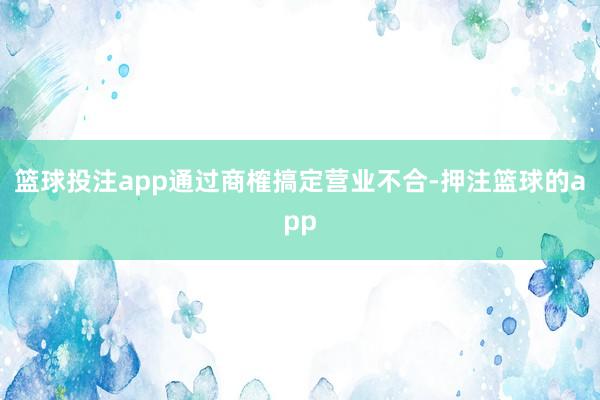 篮球投注app通过商榷搞定营业不合-押注篮球的app