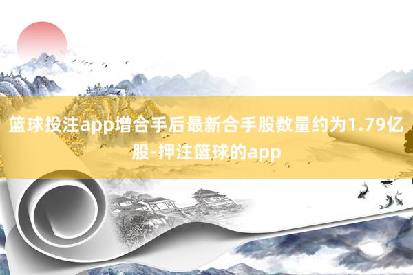 篮球投注app增合手后最新合手股数量约为1.79亿股-押注篮球的app