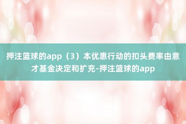 押注篮球的app（3）本优惠行动的扣头费率由意才基金决定和扩充-押注篮球的app