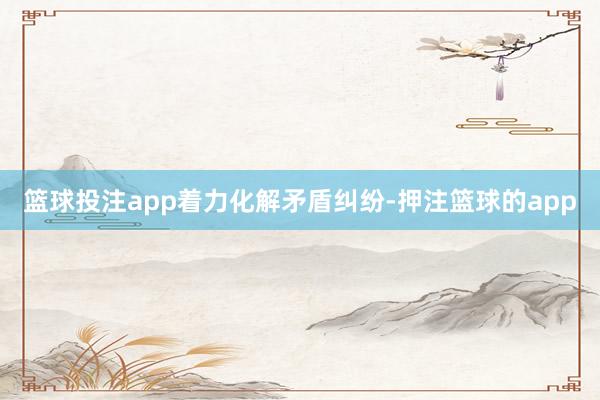 篮球投注app　　着力化解矛盾纠纷-押注篮球的app