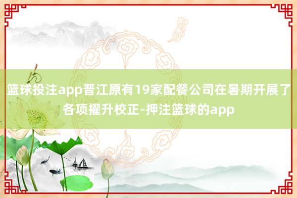 篮球投注app晋江原有19家配餐公司在暑期开展了各项擢升校正-押注篮球的app