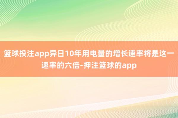 篮球投注app异日10年用电量的增长速率将是这一速率的六倍-押注篮球的app