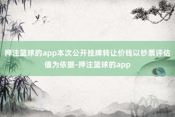 押注篮球的app本次公开挂牌转让价钱以钞票评估值为依据-押注篮球的app
