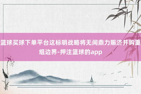 篮球买球下单平台这标明战略将无间鼎力赈济并购重组边界-押注篮球的app