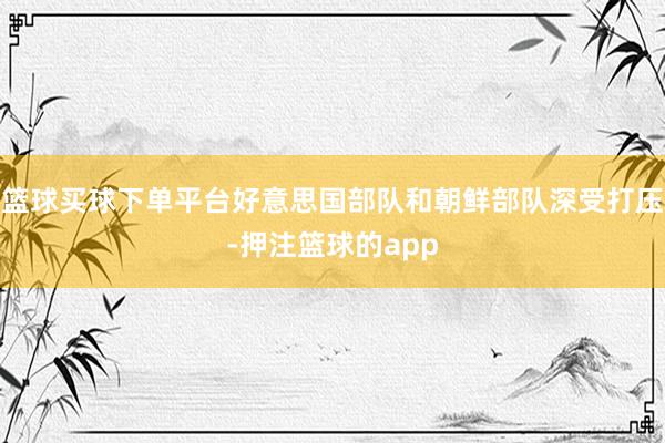 篮球买球下单平台好意思国部队和朝鲜部队深受打压-押注篮球的app