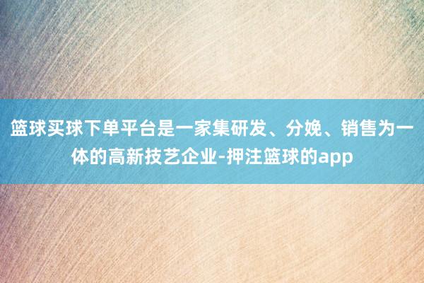 篮球买球下单平台是一家集研发、分娩、销售为一体的高新技艺企业-押注篮球的app