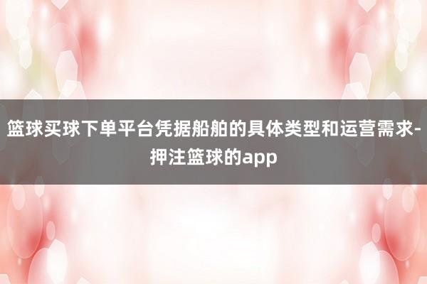 篮球买球下单平台凭据船舶的具体类型和运营需求-押注篮球的app