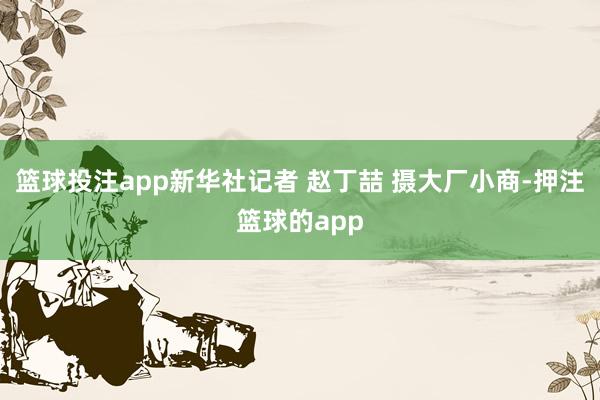 篮球投注app新华社记者 赵丁喆 摄大厂小商-押注篮球的app