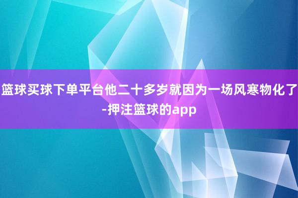 篮球买球下单平台他二十多岁就因为一场风寒物化了-押注篮球的app