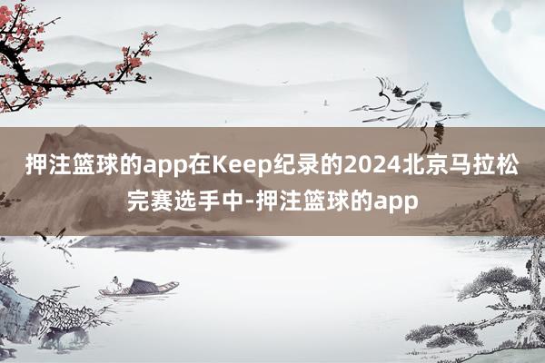 押注篮球的app在Keep纪录的2024北京马拉松完赛选手中-押注篮球的app