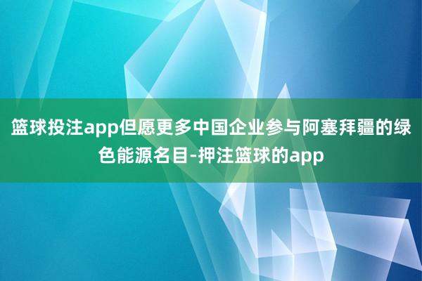 篮球投注app但愿更多中国企业参与阿塞拜疆的绿色能源名目-押注篮球的app