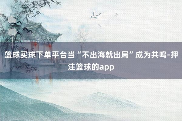 篮球买球下单平台　　当“不出海就出局”成为共鸣-押注篮球的app
