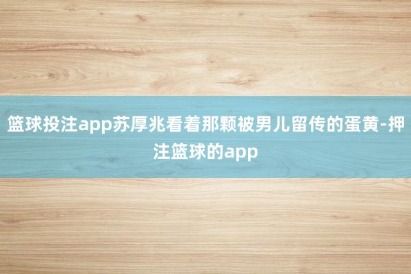 篮球投注app苏厚兆看着那颗被男儿留传的蛋黄-押注篮球的app