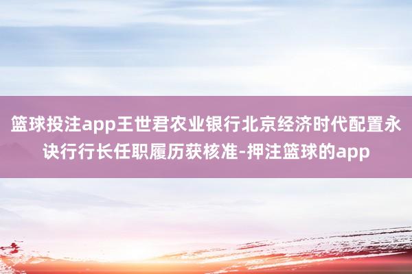 篮球投注app王世君农业银行北京经济时代配置永诀行行长任职履历获核准-押注篮球的app